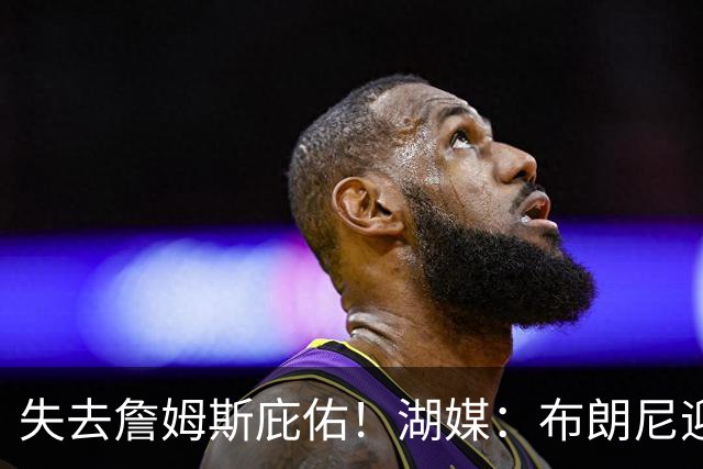 失去詹姆斯庇佑！湖媒：布朗尼迎“生死季” 未来已不再有保障